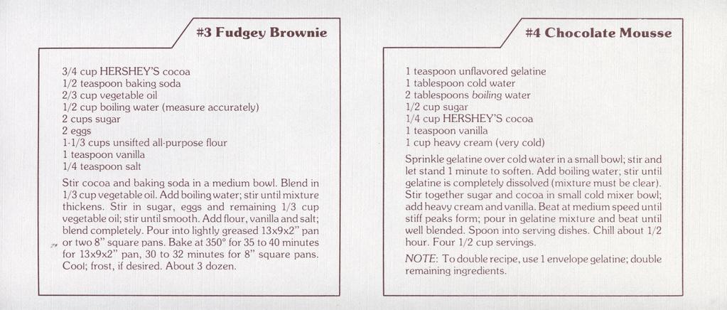 #3 Fudgey Brownie ^y/ #4 Chocolate Mousse 1/2 teaspoon baking soda 2/3 cup vegetable oil 1/2 cup boiling water (measure accurately) 1-1/3 cups unsifted all-purpose flour 1/4 teaspoon salt Stir cocoa