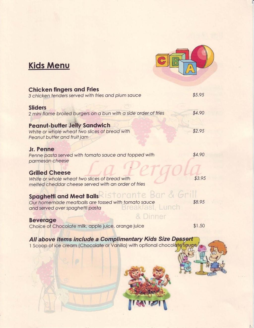 Kids Menu Chicken fingers ond Fries 3 chicken fenders serve d with fries ond plum souce Sliders 2 mini flome broiled burgers on o bun with o side order of fries Peqnut- butler Jelry Sqndwic h White