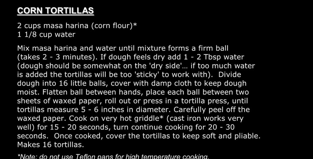CORN TORTILLAS 2 cups masa harina (corn flour)* 1 1/8 cup water Mix masa harina and water until mixture forms a firm ball (takes 2-3 minutes).