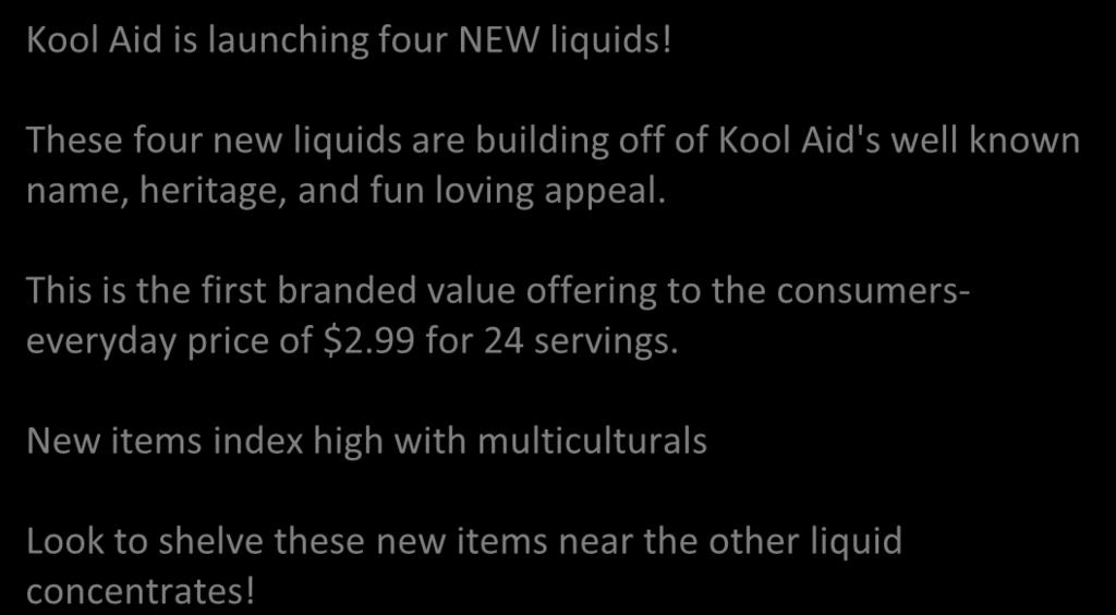 These four new liquids are building off of Kool Aid's well known name, heritage, and fun loving appeal. This is the first branded value offering to the consumerseveryday price of $2.