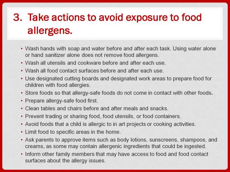 There are preventive actions that will help in minimizing children s exposure to food allergens. Be sure to wash your hands with soap and water before and after each task.
