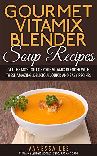 Gourmet Vitamix Blender Soup Recipes: Get The Most Out Of Your Vitamix Blender With These Amazing,