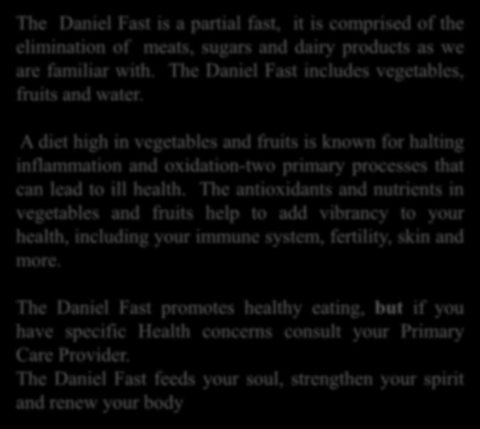 The Daniel Fast is a partial fast, it is comprised of the elimination of meats, sugars and dairy products as we are familiar with. The Daniel Fast includes vegetables, fruits and water.