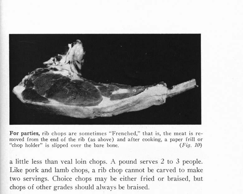 F or parties, rib chops are sometimes "Frenched," that is, the meat is removed from the end of the rib (as above) and after cooking, a paper frill or "chop holder" is slipped over the bare bone. (Fig.