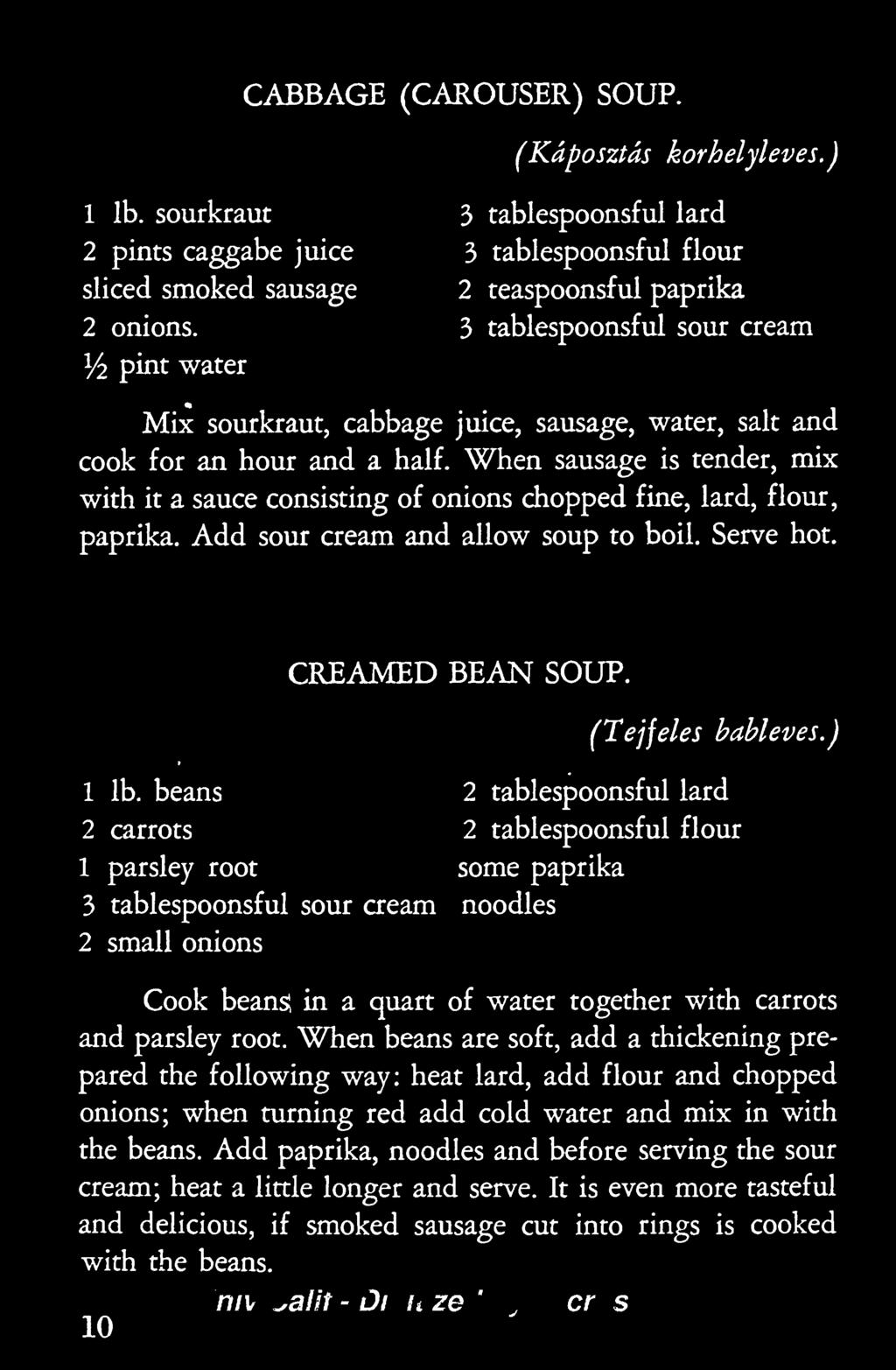 When sausage is tender, mix with it a sauce consisting of onions chopped fine, lard, flour, paprika. Add sour cream and allow soup to boil. Serve hot. CREAMED BEAN SOUP. (Tejfeles bableves.) 1 Ib.