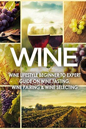 WINE: Wine Lifestyle - Beginner To Expert Guide On: Wine Tasting, Wine Pairing, & Wine Selecting