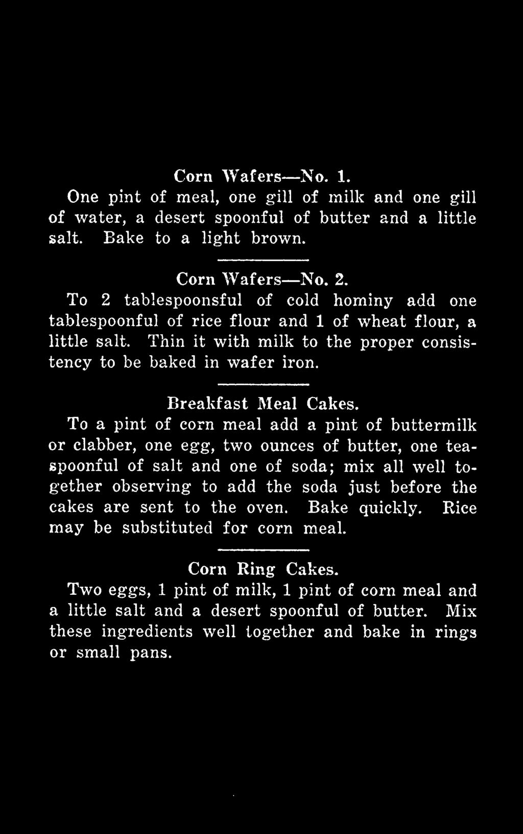 To a pint of corn meal add a pint of buttermilk or clabber, one egg, two ounces of butter, one teaspoonful of salt and one of soda; mix all well together observing to add the soda just before the