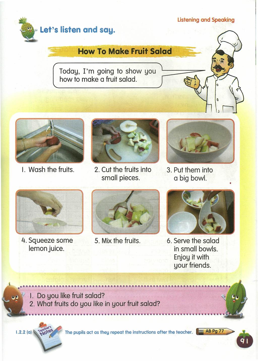 Let's listen and say. Listening and Speaking -~-How To Make Fruit Salad -~~.-- Today, I'm going to show you how to make a fruit salad. I. Wash the fruits. 2. Cut the fruits into small pieces. 3.