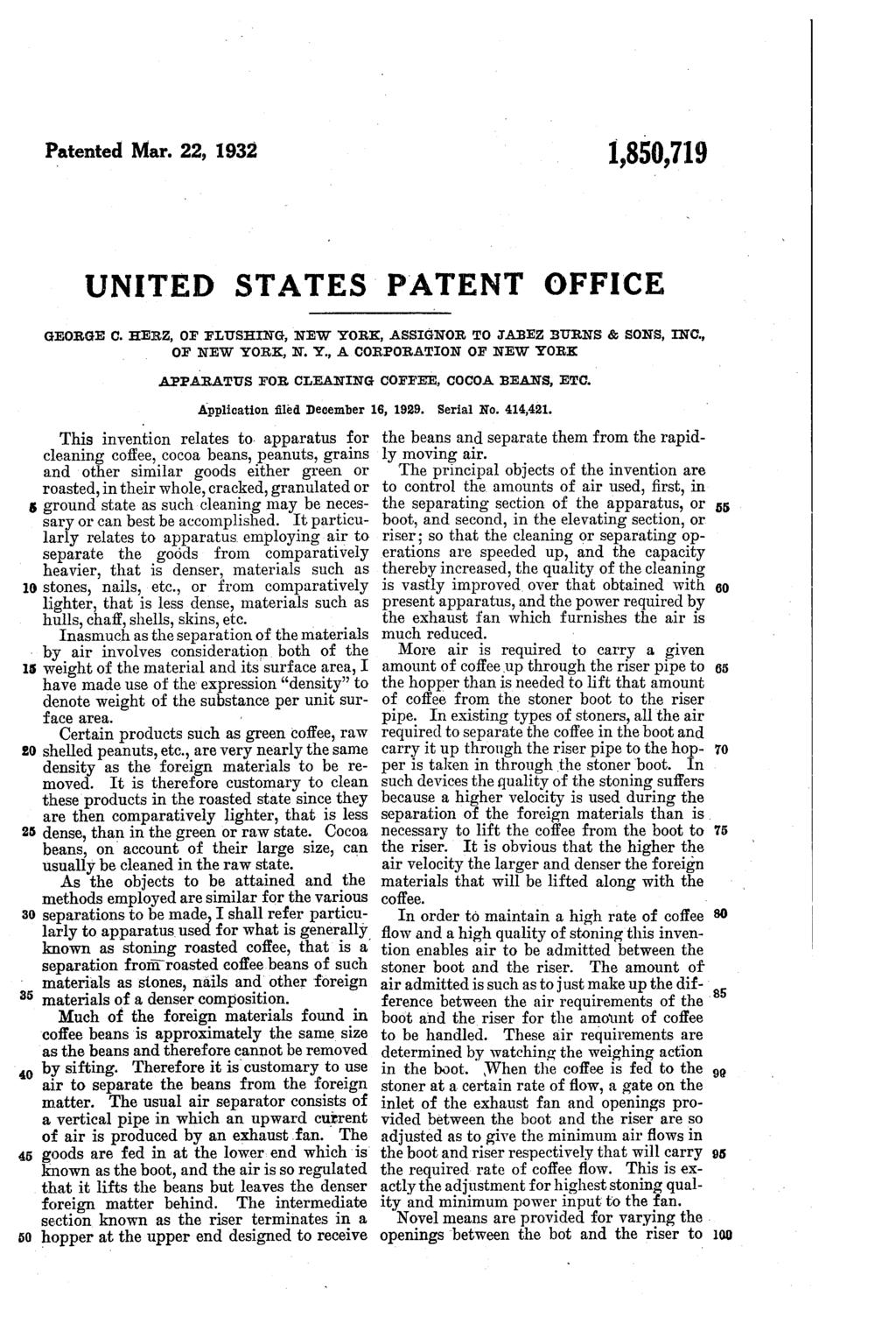 Patented Mar. 22, 1932 1,0,719 UNITED STATES PATENT OFFICE GEORGE C. HERZ, OF FLUSHING, NEW YORK, ASSIGNOR. To JABEZ. BURNS & SONs, INC, OF NEW YORK, N. Y., A CORPORATION OF NEW YORK APPARATUS FOR CLEANING COFFEE, COCOA BEANs, ETC.