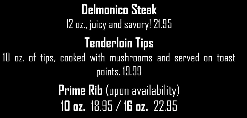 Steak Served with two sides Delmonico Steak 12 oz., juicy and savory! 21.95 Tenderloin Tips 10 oz. of tips, cooked with mushrooms and served on toast points. 19.99 Prime Rib (upon availability) 10 oz.