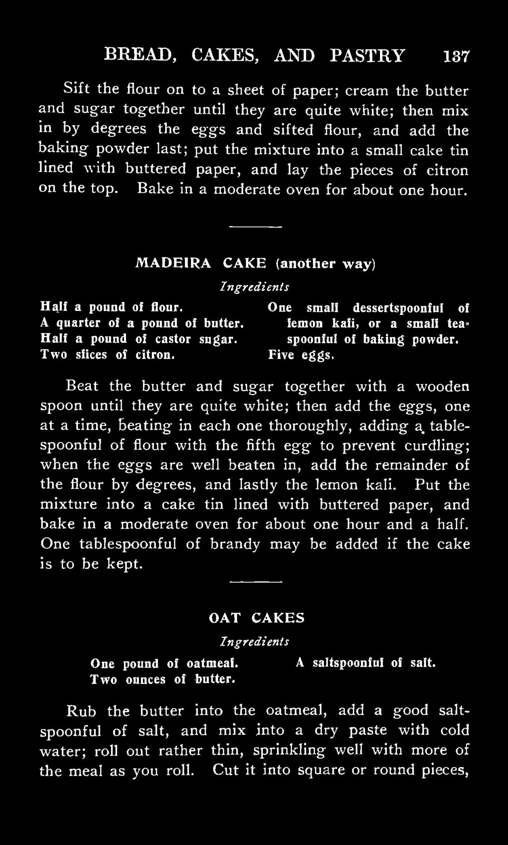MADEIRA CAKE (another way) Half a pound of flour. One small dessertspoonful of A quarter of a pound of butter. lemon kali, or a small tea* Half a pound of castor sugar. spoonful of baking powder.