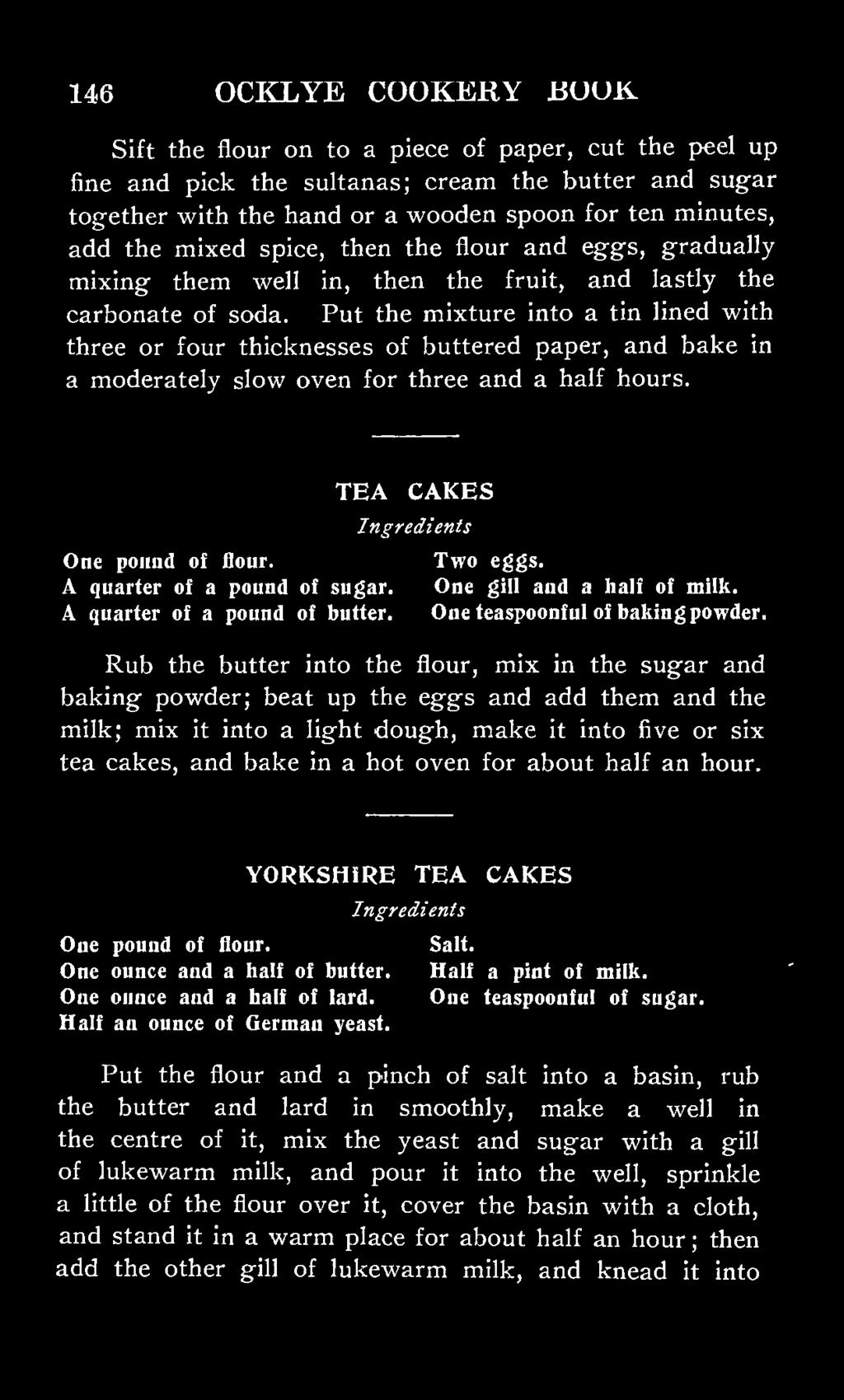 Put the mixture into a tin lined with three or four thicknesses of buttered paper, and bake in a moderately slow oven for three and a half hours. TEA CAKES One pound of flour. Two eggs.