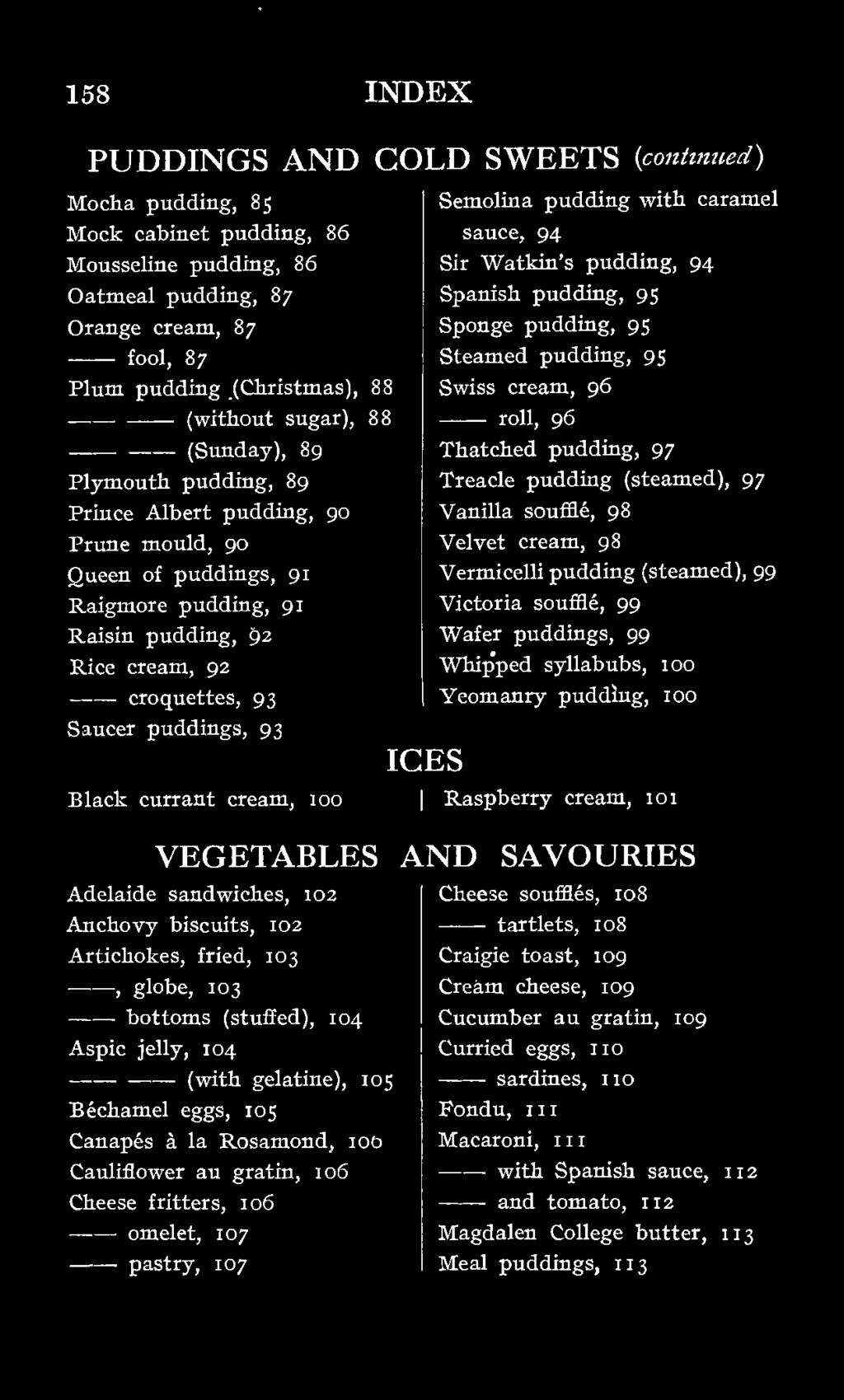 ould, 90 Queen of puddings, 91 Raigmore pudding, 91 Raisin pudding, 92 Rice cream, 92 croquettes, 93 Saucer puddings, 93 Black currant cream, 100 VEGETABLES Adelaide sandwiches, 103 Anchovy biscuits,