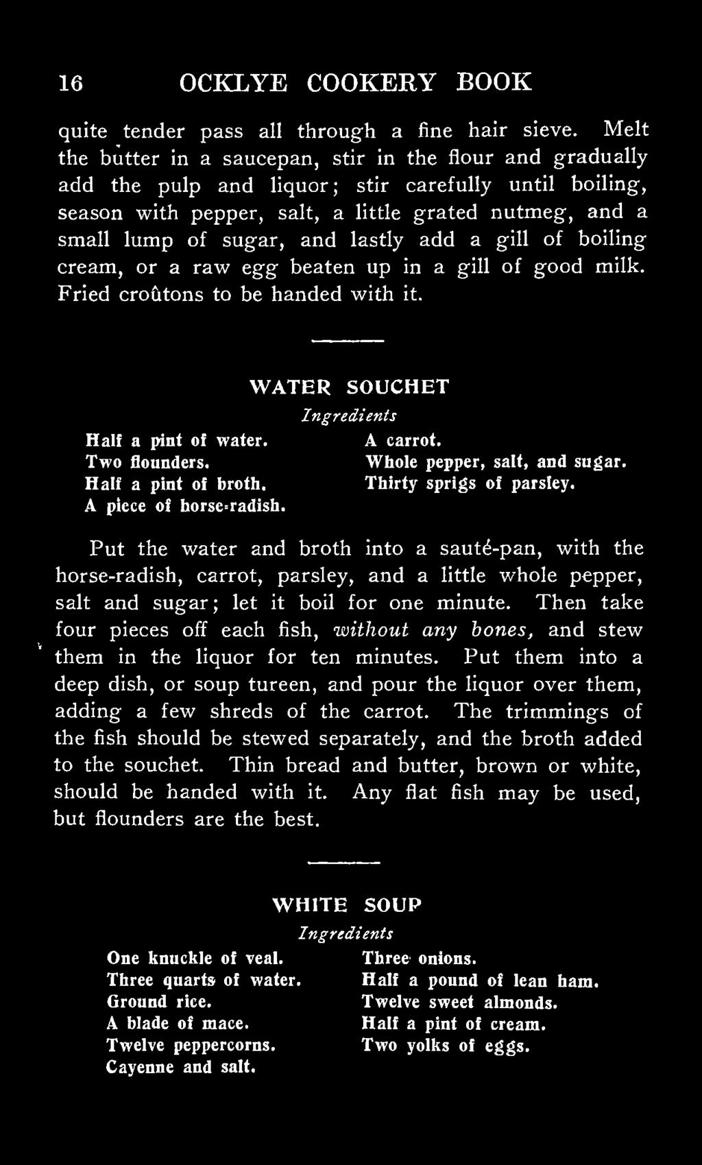 lastly add a gill of boiling cream, or a raw egg beaten up in a gill of good milk. Fried croiitons to be handed with it. WATER SOUCHET Half a pint of water. A carrot. Two flounders.