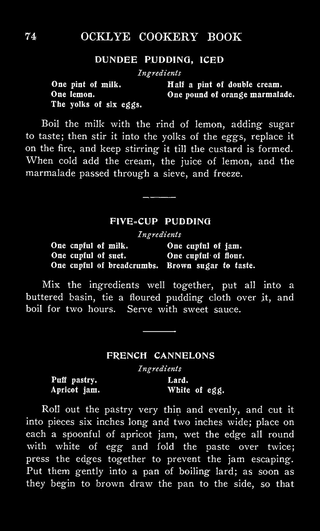 When cold add the cream, the juice of lemon, and the marmalade passed through a sieve, and freeze. F1VE=CUP PUDDING One cnpful of milk. One cupful of jam. One cupful of suet. One cupful- of flour.