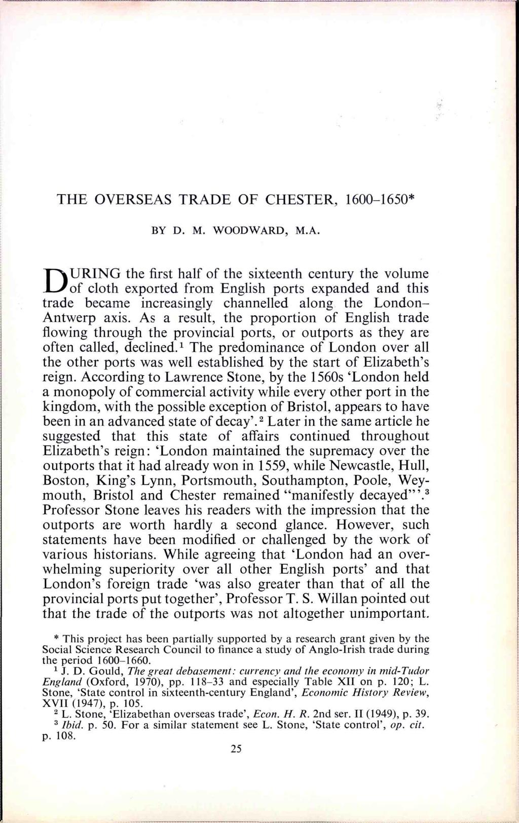 THE OVERSEAS TRADE OF CHESTER, 1600-1650* BY D. M. WOODWARD, M.A. DURING the first half of the sixteenth century the volume of cloth exported from English ports expanded and this trade became increasingly channelled along the London- Antwerp axis.