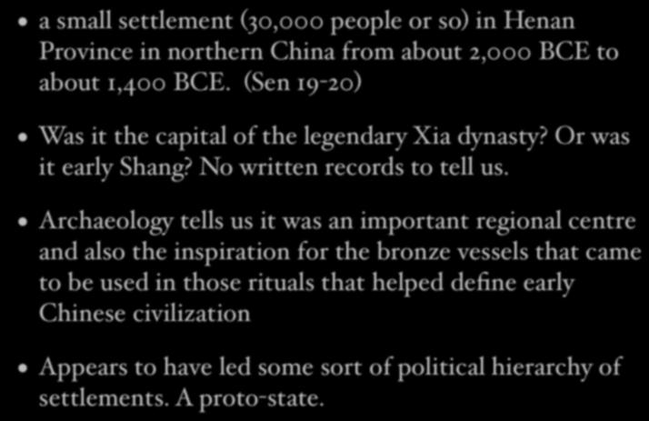 Erlitou a small settlement (30,000 people or so) in Henan Province in northern China from about 2,000 BCE to about 1,400 BCE. (Sen 19-20) Was it the capital of the legendary Xia dynasty?