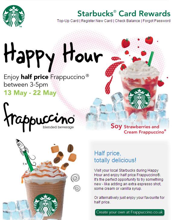 May 12th Starbucks Card Rewards Happy Hour Enjoy half price Frappuccino between 3-5pm 13-22 May Relevant content to time of year. Another special offers.