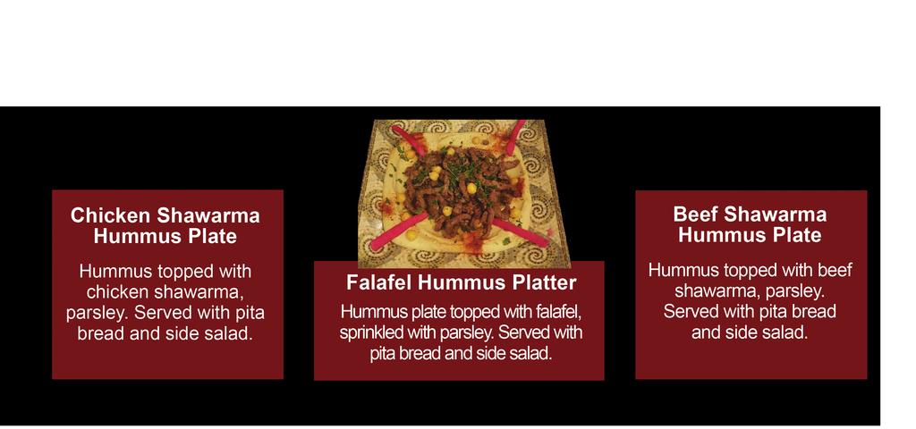 HUMMUS PLATTERS Your Choice of: Falafel 10.99, Chicken Shawarma 11.99, or Beef Shawarma 11.99 Chicken or Beef Shawarma Hummus Plate Hummus topped with chicken or beef schawarma, parsley.