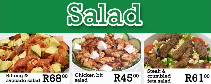 Avocado* salad R40.00 Biltong and avocado* salad R68.00 Chicken bits salad R45.00 Chicken salad R40.00 Chicken and avocado* salad R47.00 Chicken and feta salad R49.00 Chicken tikka salad R46.