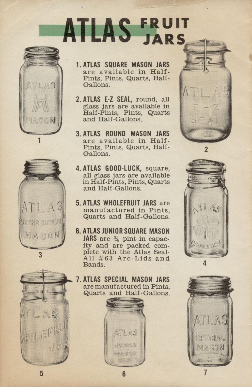 ATLAS ÏÏ? 1. ATLAS SQUARE MASON JARS are available in Half- Pints, Pints, Quarts, Half- Gallons. 2. ATLAS E-Z SEAL, round, all glass jars are available in Half-Pints, Pints, Quarts and Half-Gallons.
